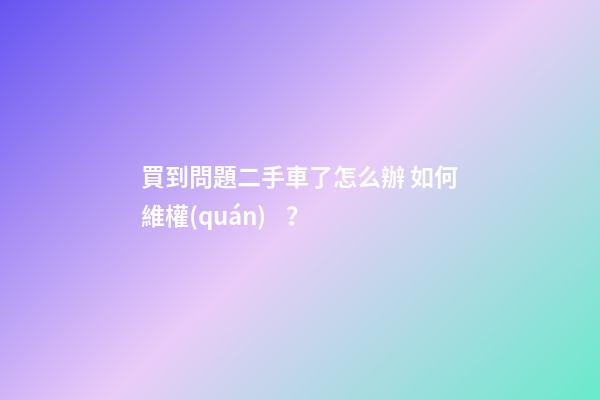 買到問題二手車了怎么辦 如何維權(quán)？